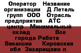 Оператор › Название организации ­ Д Леталь групп, ООО › Отрасль предприятия ­ АТС, call-центр › Минимальный оклад ­ 18 000 - Все города Работа » Вакансии   . Кировская обл.,Захарищево п.